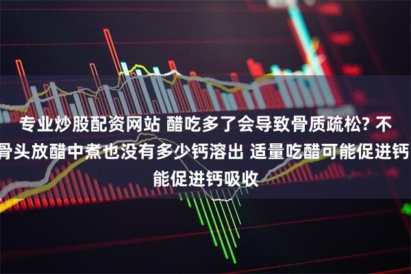 专业炒股配资网站 醋吃多了会导致骨质疏松? 不会! 骨头放醋中煮也没有多少钙溶出 适量吃醋可能促进钙吸收