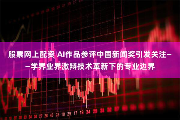 股票网上配资 AI作品参评中国新闻奖引发关注——学界业界激辩技术革新下的专业边界