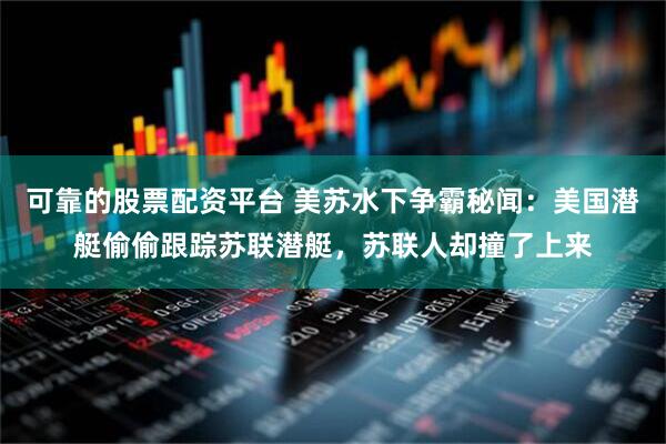 可靠的股票配资平台 美苏水下争霸秘闻：美国潜艇偷偷跟踪苏联潜艇，苏联人却撞了上来