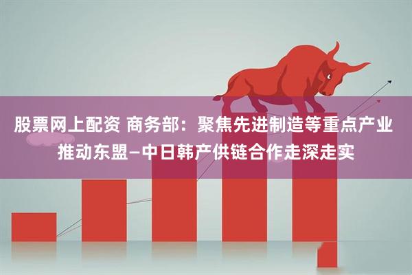 股票网上配资 商务部：聚焦先进制造等重点产业 推动东盟—中日韩产供链合作走深走实