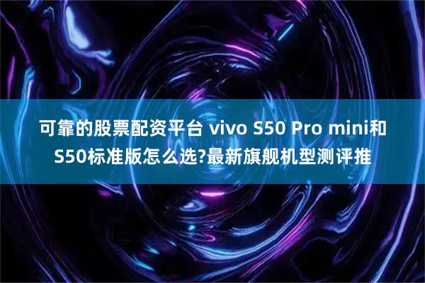 可靠的股票配资平台 vivo S50 Pro mini和S50标准版怎么选?最新旗舰机型测评推