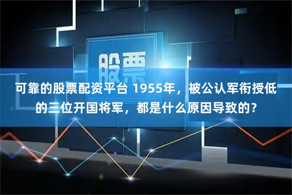 可靠的股票配资平台 1955年，被公认军衔授低的三位开国将军，都是什么原因导致的？