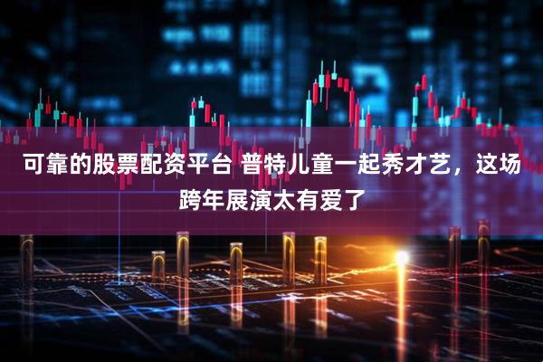 可靠的股票配资平台 普特儿童一起秀才艺，这场跨年展演太有爱了