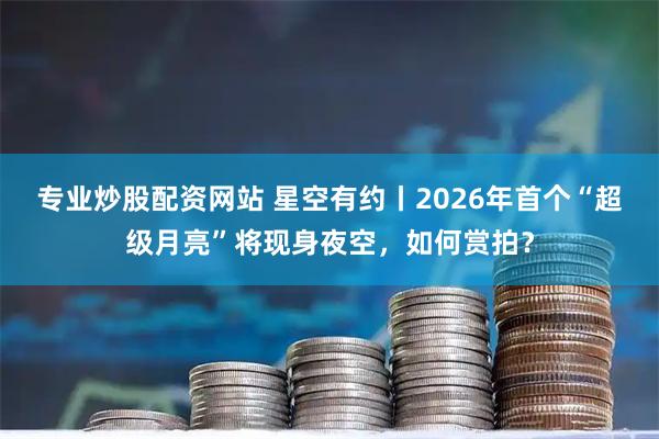 专业炒股配资网站 星空有约丨2026年首个“超级月亮”将现身夜空，如何赏拍？